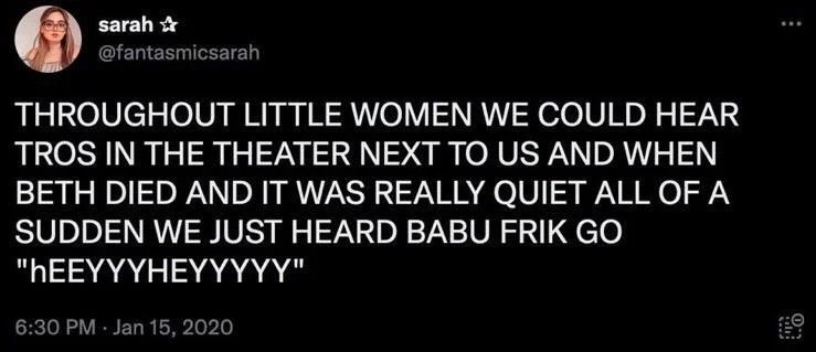 THROUGHOUT LITTLE WOMEN WE COULD HEAR TROS IN THE THEATER NEXT TO US AND WHEN BETH DIED AND IT WAS REALLY QUIET ALL OF A SUDDEN WE JUST HEARD BABU FRIK GO
"hEEYYYHEYYYYY"
