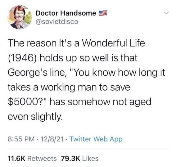 The reason It's a Wonderful Life (1946) holds up so well is that George's line, "You know how long it takes a working man to save $5000?" has somehow not aged even slightly.