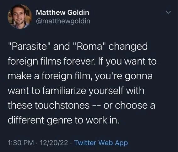"Parasite" and "Roma" changed
foreign films forever. If you want to make a foreign film, you're gonna want to familiarize yourself with these touchstones -- or choose a different genre to work in.