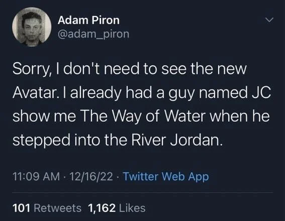 <
Sorry, I don't need to see the new Avatar. I already had a guy named JC show me The Way of Water when he stepped into the River Jordan.