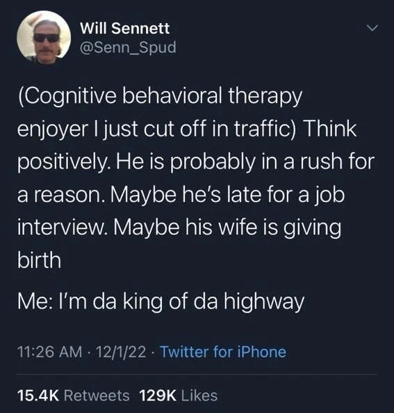 (Cognitive behavioral therapy
<
enjoyer I just cut off in traffic) Think positively. He is probably in a rush for a reason. Maybe he's late for a job interview. Maybe his wife is giving birth
Me: I'm da king of da highway