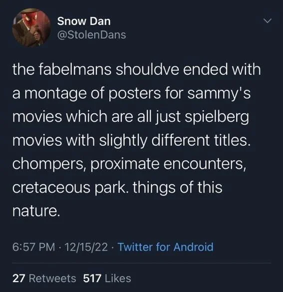 the fabelmans shouldve ended with a montage of posters for sammy's movies which are all just spielberg movies with slightly different titles. chompers, proximate encounters, cretaceous park. things of this nature.