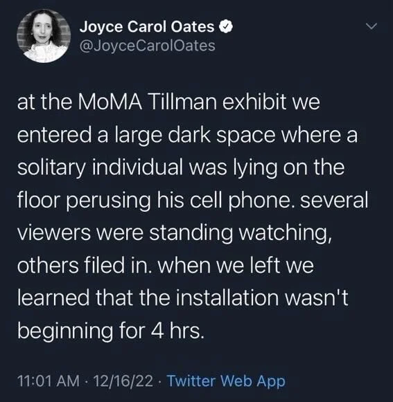 Oates
at the MOMA Tillman exhibit we
entered a large dark space where a solitary individual was lying on the floor perusing his cell phone. several viewers were standing watching, others filed in. when we left we
learned that the installation wasn't
beginning for 4 hrs.