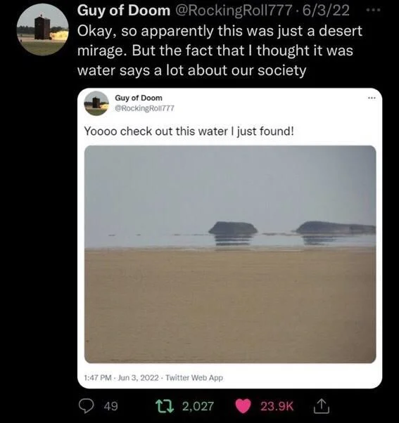 Roll777
Yoooo check out this water I just found!

(Photo of desert mirage)

Guy of Doom @Rocking Roll777 6/3/22 Okay, so apparently this was just a desert mirage. But the fact that I thought it was water says a lot about our society