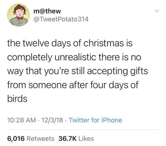 @TweetPotato314

the twelve days of christmas is completely unrealistic there is no way that you're still accepting gifts from someone after four days of birds