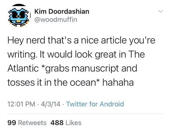 Hey nerd that's a nice article you're
writing. It would look great in The Atlantic *grabs manuscript and
tosses it in the ocean* hahaha