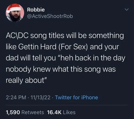 AC DC song titles will be something like Gettin Hard (For Sex) and your dad will tell you "heh back in the day nobody knew what this song was really about"