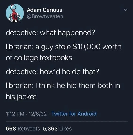 detective: what happened?
librarian: a guy stole $10,000 worth of college textbooks
detective: how'd he do that?
librarian: I think he hid them both in
his jacket