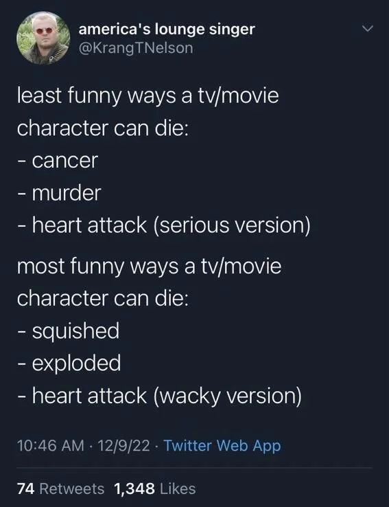 least funny ways a tv/movie
character can die:
- cancer
- murder
- heart attack (serious version)
most funny ways a tv/movie character can die:
- squished
- exploded
- heart attack (wacky version)