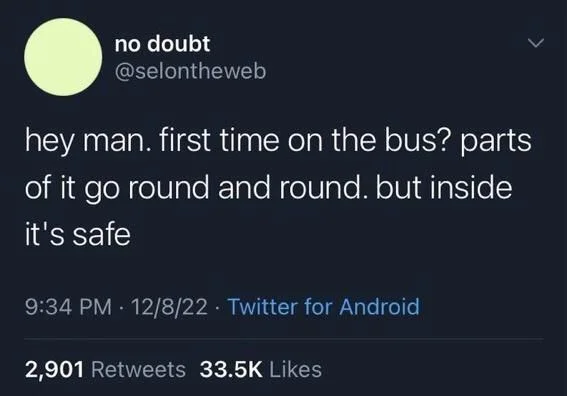 hey man. first time on the bus? parts of it go round and round. but inside it's safe