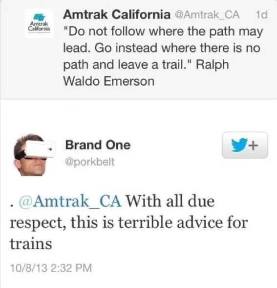 "Do not follow where the path may
Amtrak
lead. Go instead where there is no path and leave a trail." Ralph Waldo Emerson



@porkbelt
With all due
respect, this is terrible advice for
trains