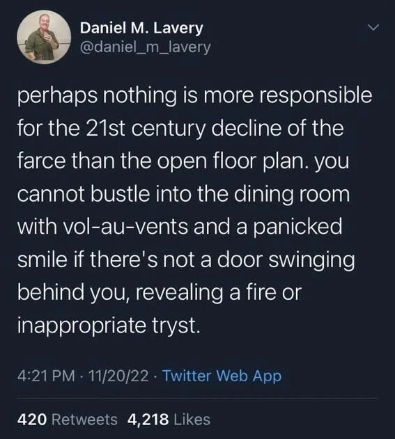 perhaps nothing is more responsible for the 21st century decline of the farce than the open floor plan. you cannot bustle into the dining room with vol-au-vents and a panicked smile if there's not a door swinging behind you, revealing a fire or inappropriate tryst.