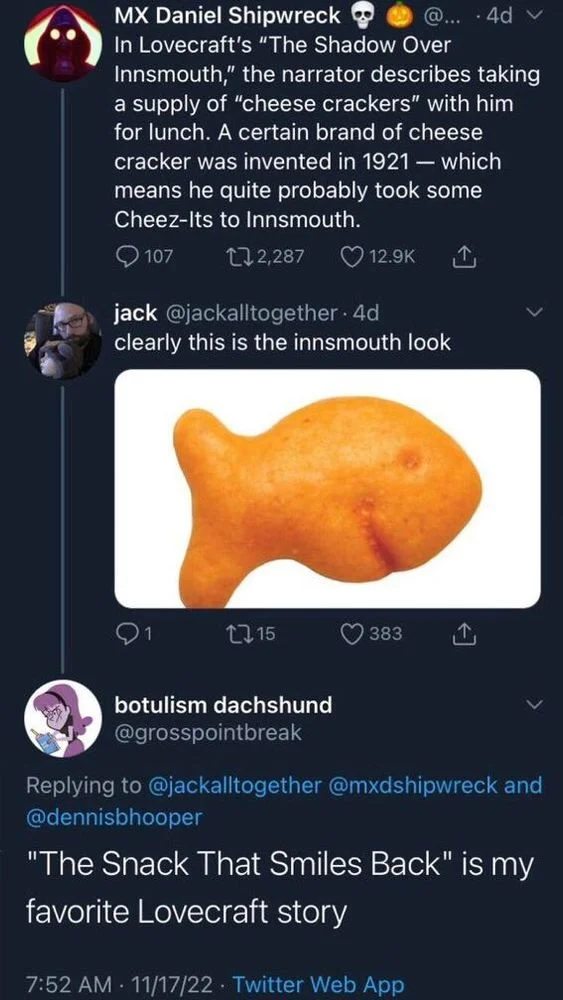 MX Daniel Shipwreck
In Lovecraft's "The Shadow Over Innsmouth," the narrator describes taking a supply of "cheese crackers" with him for lunch. A certain brand of cheese cracker was invented in 1921 - which means he quite probably took some Cheez-Its to Innsmouth.



jack @jackalltogether. 
clearly this is the innsmouth look
(Photo of goldfish cracker)


@grosspointbreak
"The Snack That Smiles Back" is my
favorite Lovecraft story