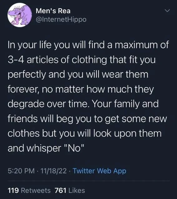 In your life you will find a maximum of 3-4 articles of clothing that fit you perfectly and you will wear them forever, no matter how much they degrade over time. Your family and friends will beg you to get some new clothes but you will look upon them and whisper "No"