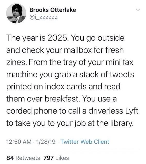 The year is 2025. You go outside and check your mailbox for fresh zines. From the tray of your mini fax machine you grab a stack of tweets printed on index cards and read them over breakfast. You use a corded phone to call a driverless Lyft to take you to your job at the library.