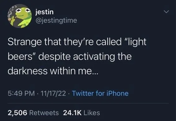 Strange that they're called "light
beers" despite activating the darkness within me...