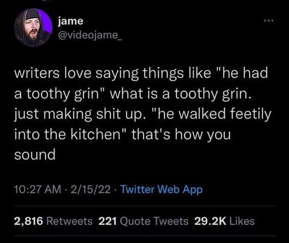 writers love saying things like "he had a toothy grin" what is a toothy grin. just making shit up. "he walked feetily into the kitchen" that's how you sound