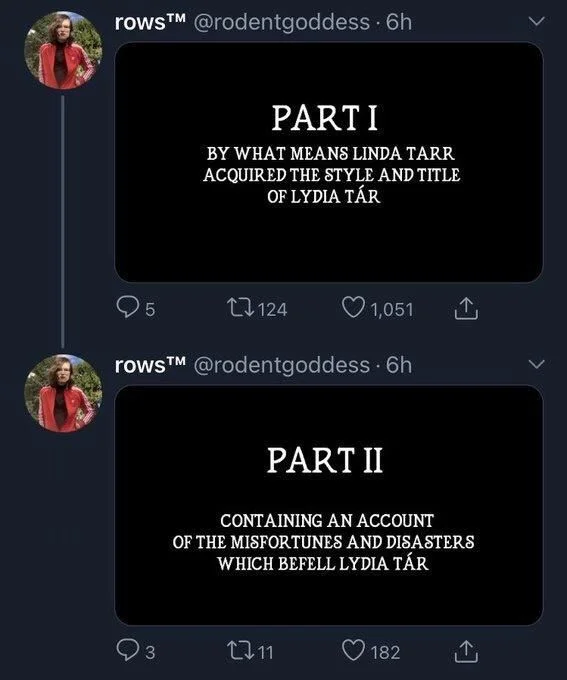 @rodentgoddess. 

(in Barry Lyndon font)
PART I
BY WHAT MEANS LINDA TARR ACQUIRED THE STYLE AND TITLE OF LYDIA TÁR



PART II
CONTAINING AN ACCOUNT
OF THE MISFORTUNES AND DISASTERS WHICH BEFELL LYDIA TÁR