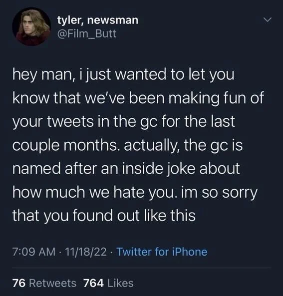 hey man, i just wanted to let you know that we've been making fun of your tweets in the gc for the last couple months. actually, the gc is named after an inside joke about how much we hate you. im so sorry that you found out like this