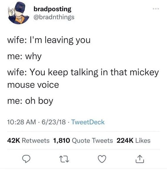 wife: I'm leaving you
me: why
wife: You keep talking in that mickey
mouse voice
me: oh boy