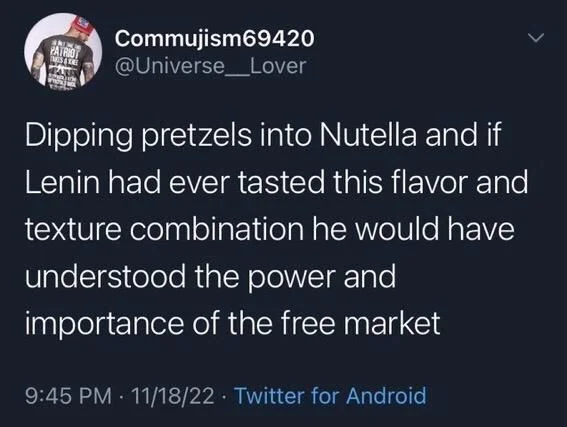 @Universe_Lover
Dipping pretzels into Nutella and if Lenin had ever tasted this flavor and texture combination he would have
understood the power and importance of the free market
