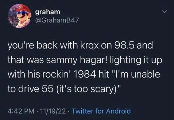 you're back with krqx on 98.5 and that was sammy hagar! lighting it up with his rockin' 1984 hit "I'm unable to drive 55 (it's too scary)"