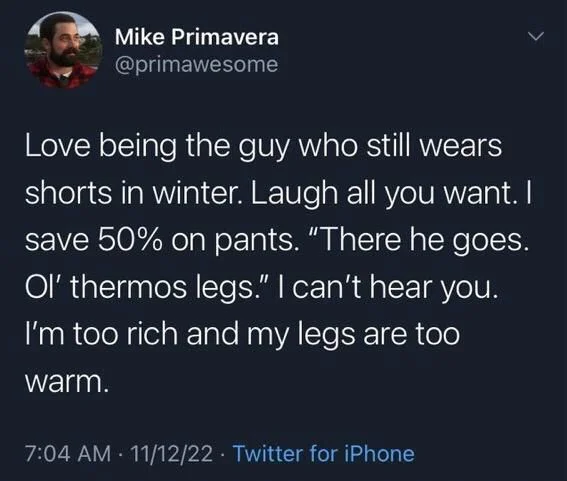 Love being the guy who still wears shorts in winter. Laugh all you want. I save 50% on pants. "There he goes. Ol' thermos legs." I can't hear you. I'm too rich and my legs are too warm.