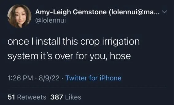 ... ▾ @lolennui
once I install this crop irrigation
system it's over for you, hose