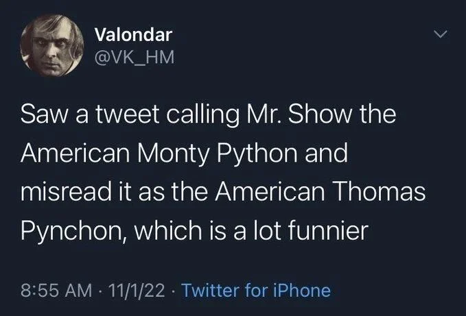 Saw a tweet calling Mr. Show the
American Monty Python and
misread it as the American Thomas Pynchon, which is a lot funnier