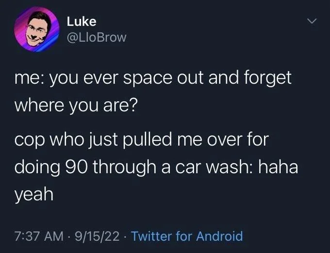 me: you ever space out and forget where you are?
cop who just pulled me over for doing 90 through a car wash: haha
yeah