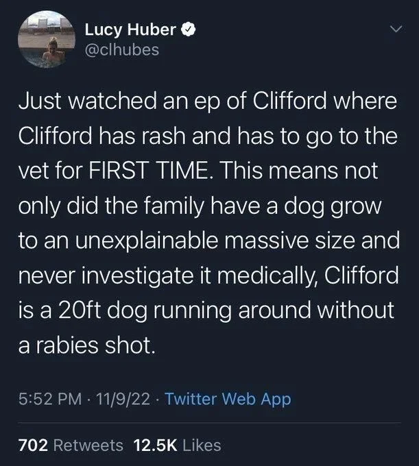 Just watched an ep of Clifford where Clifford has rash and has to go to the vet for FIRST TIME. This means not only did the family have a dog grow to an unexplainable massive size and never investigate it medically, Clifford is a 20ft dog running around without a rabies shot.