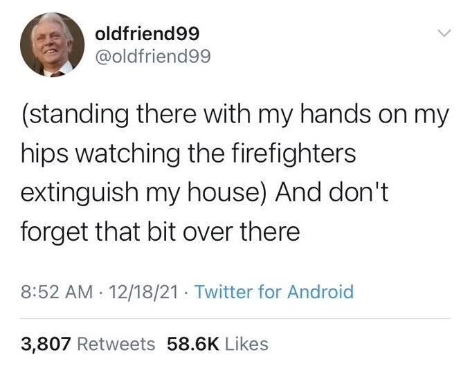 (standing there with my hands on my hips watching the firefighters extinguish my house) And don't
forget that bit over there