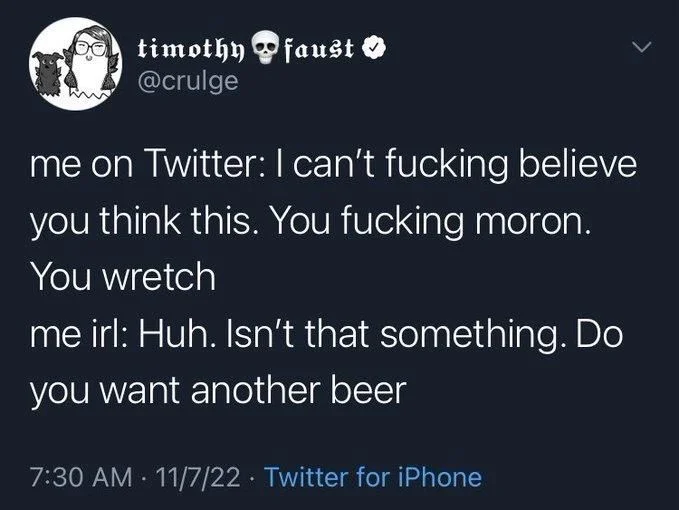 me on Twitter: I can't fucking believe
you think this. You fucking moron.
You wretch
me irl: Huh. Isn't that something. Do you want another beer