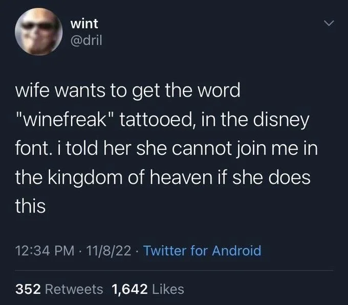 wife wants to get the word "winefreak" tattooed, in the disney font. i told her she cannot join me in the kingdom of heaven if she does this