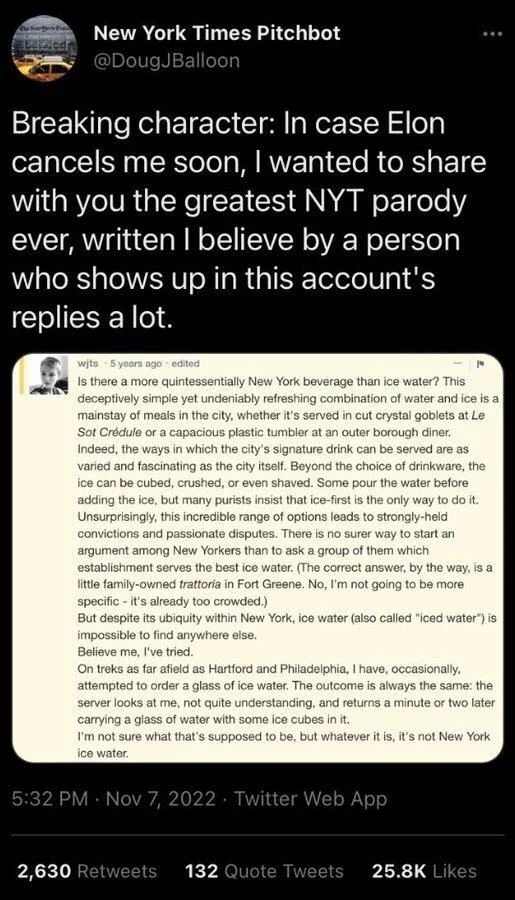 Breaking character: In case Elon cancels me soon, I wanted to share with you the greatest NYT parody ever, written I believe by a person who shows up in this account's replies a lot.

(Screenshot of forum post by Wjts)

Is there a more quintessentially New York beverage than ice water? This deceptively simple yet undeniably refreshing combination of water and ice is a mainstay of meals in the city, whether it's served in cut crystal goblets at Le Sot Crédule or a capacious plastic tumbler at an outer borough diner. Indeed, the ways in which the city's signature drink can be served are as varied and fascinating as the city itself. Beyond the choice of drinkware, the ice can be cubed, crushed, or even shaved. Some pour the water before adding the ice, but many purists insist that ice-first is the only way to do it. Unsurprisingly, this incredible range of options leads to strongly-held convictions and passionate disputes. There is no surer way to start an argument among New Yorkers than to ask a group of them which establishment serves the best ice water. (The correct answer, by the way, is a little family-owned trattoria in Fort Greene. No, I'm not going to be more specific it's already too crowded.)
But despite its ubiquity within New York, ice water (also called "iced water") is impossible to find anywhere else.
Believe me, I've tried.
On treks as far afield as Hartford and Philadelphia, I have, occasionally, attempted to order a glass of ice water. The outcome is always the same: the server looks at me, not quite understanding, and returns a minute or two later carrying a glass of water with some ice cubes in it.
I'm not sure what that's supposed to be, but whatever it is, it's not New York ice water.