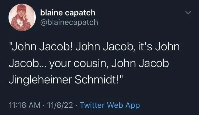 "John Jacob! John Jacob, it's John
Jacob... your cousin, John Jacob Jingleheimer Schmidt!"