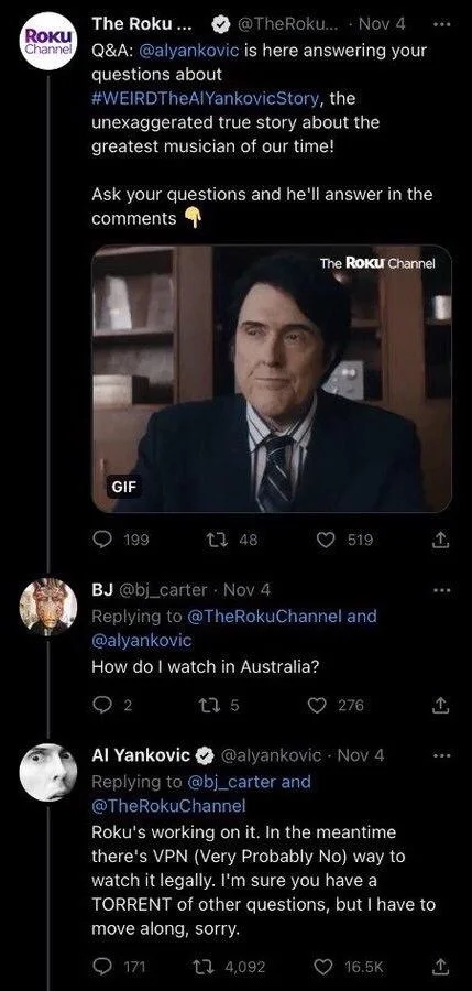 @TheRokuChannel
Channel Q&A: @alyankovic is here answering your
questions about
#WEIRDTheAlYankovicStory, the
unexaggerated true story about the greatest musician of our time!
Ask your questions and he'll answer in the
comments


BJ @bj_carter
How do I watch in Australia?




Al Yankovic@alyankovic 
Roku's working on it. In the meantime
there's VPN (Very Probably No) way to
watch it legally. I'm sure you have a TORRENT of other questions, but I have to move along, sorry.