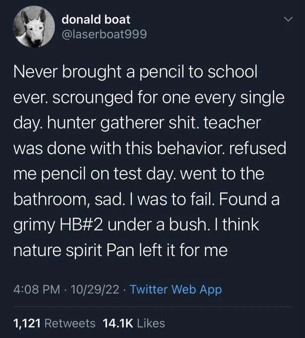 Never brought a pencil to school ever. scrounged for one every single day. hunter gatherer shit. teacher was done with this behavior. refused me pencil on test day. went to the bathroom, sad. I was to fail. Found a grimy HB#2 under a bush. I think nature spirit Pan left it for me
