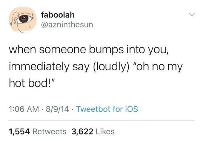when someone bumps into you,
immediately say (loudly) "oh no my
hot bod!"
