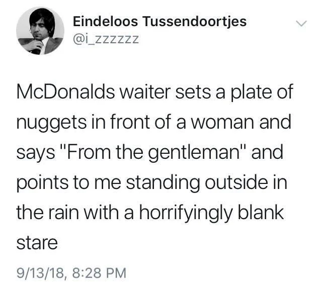 McDonalds waiter sets a plate of
nuggets in front of a woman and
says "From the gentleman" and
points to me standing outside in
the rain with a horrifyingly blank
stare