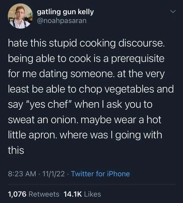 hate this stupid cooking discourse. being able to cook is a prerequisite for me dating someone. at the very least be able to chop vegetables and say "yes chef" when I ask you to sweat an onion. maybe wear a hot little apron. where was I going with this