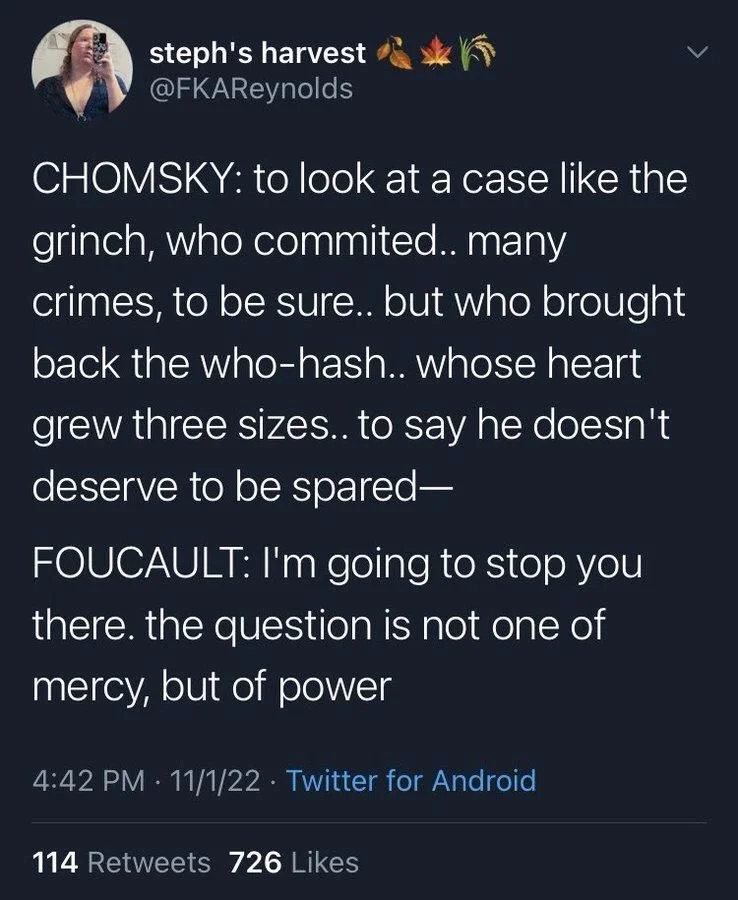 CHOMSKY: to look at a case like the grinch, who commited.. many crimes, to be sure.. but who brought back the who-hash.. whose heart grew three sizes.. to say he doesn't deserve to be spared-
FOUCAULT: I'm going to stop you there. the question is not one of mercy, but of power