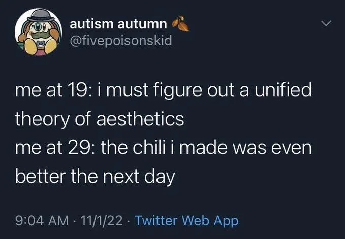 me at 19: i must figure out a unified theory of aesthetics
me at 29: the chili i made was even
better the next day