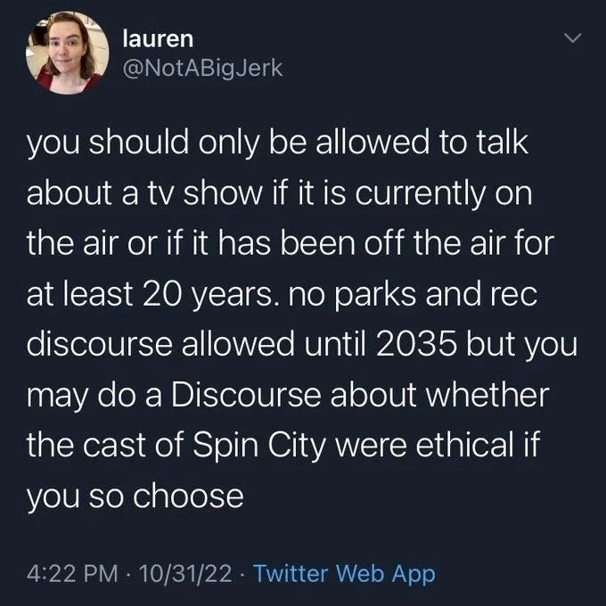 you should only be allowed to talk about a tv show if it is currently on the air or if it has been off the air for at least 20 years. no parks and rec discourse allowed until 2035 but you may do a Discourse about whether the cast of Spin City were ethical if you so choose