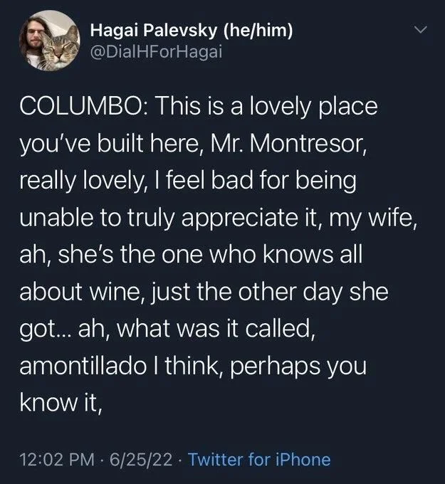 COLUMBO: This is a lovely place you've built here, Mr. Montresor, really lovely, I feel bad for being unable to truly appreciate it, my wife, ah, she's the one who knows all about wine, just the other day she got... ah, what was it called, amontillado I think, perhaps you know it,