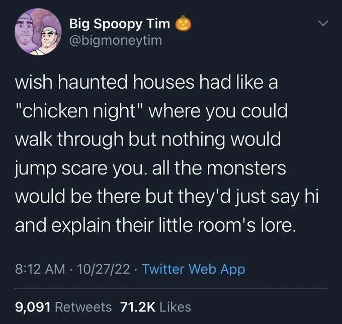 wish haunted houses had like a
"chicken night" where you could walk through but nothing would jump scare you. all the monsters would be there but they'd just say hi and explain their little room's lore.