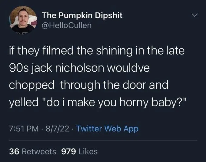 if they filmed the shining in the late 90s jack nicholson wouldve chopped through the door and yelled "do i make you horny baby?"