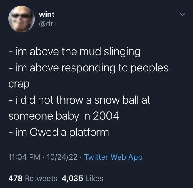 im above the mud slinging
- im above responding to peoples
crap
- i did not throw a snow ball at
someone baby in 2004
- im Owed a platform