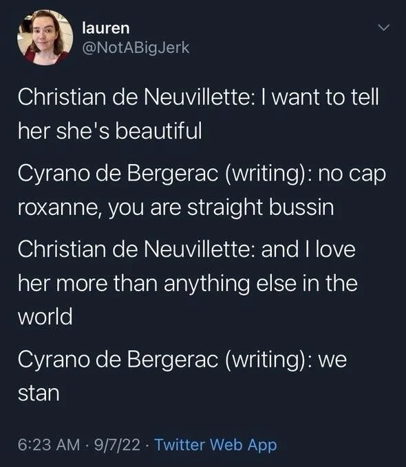 Christian de Neuvillette: I want to tell
her she's beautiful
Cyrano de Bergerac (writing): no cap roxanne, you are straight bussin
Christian de Neuvillette: and I love
her more than anything else in the world
Cyrano de Bergerac (writing): we stan