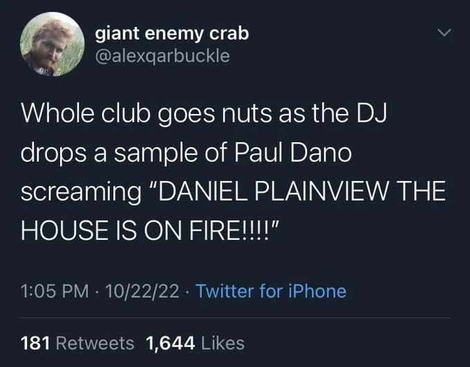 Whole club goes nuts as the DJ drops a sample of Paul Dano screaming "DANIEL PLAINVIEW THE
HOUSE IS ON FIRE!!!!"